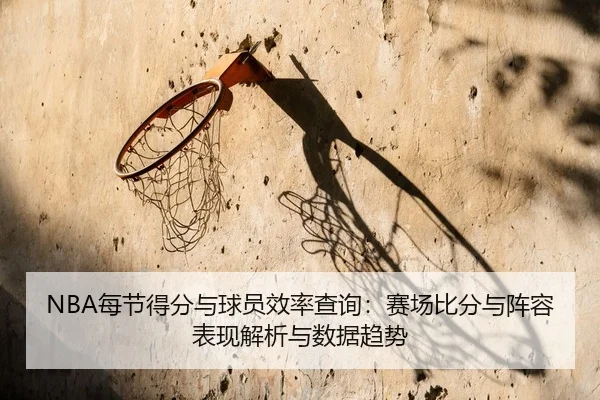 NBA每节得分与球员效率查询：赛场比分与阵容表现解析与数据趋势